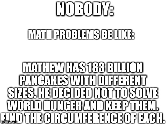 Blank White Template | NOBODY:; MATH PROBLEMS BE LIKE:; MATHEW HAS 183 BILLION PANCAKES WITH DIFFERENT SIZES. HE DECIDED NOT TO SOLVE WORLD HUNGER AND KEEP THEM. FIND THE CIRCUMFERENCE OF EACH. | image tagged in blank white template | made w/ Imgflip meme maker