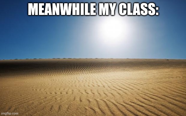 desert | MEANWHILE MY CLASS: | image tagged in desert | made w/ Imgflip meme maker