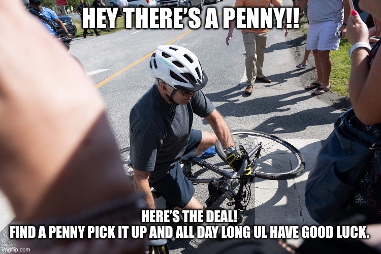 Biden Fall | HEY THERE’S A PENNY!! HERE’S THE DEAL! 
FIND A PENNY PICK IT UP AND ALL DAY LONG UL HAVE GOOD LUCK. | image tagged in biden fall | made w/ Imgflip meme maker