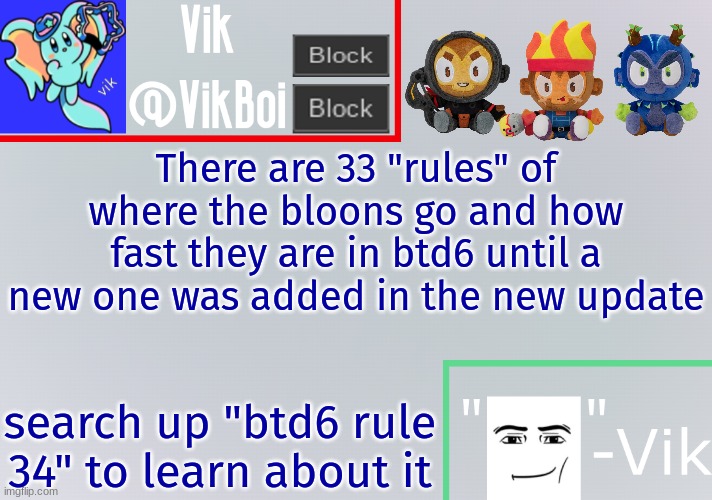 yes search "btd6 rule 34" to see about it | There are 33 "rules" of where the bloons go and how fast they are in btd6 until a new one was added in the new update; search up "btd6 rule 34" to learn about it | image tagged in vik announcement temp,rule 34 | made w/ Imgflip meme maker