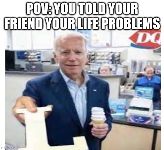POV: YOU TOLD YOUR FRIEND YOUR LIFE PROBLEMS | image tagged in memes | made w/ Imgflip meme maker