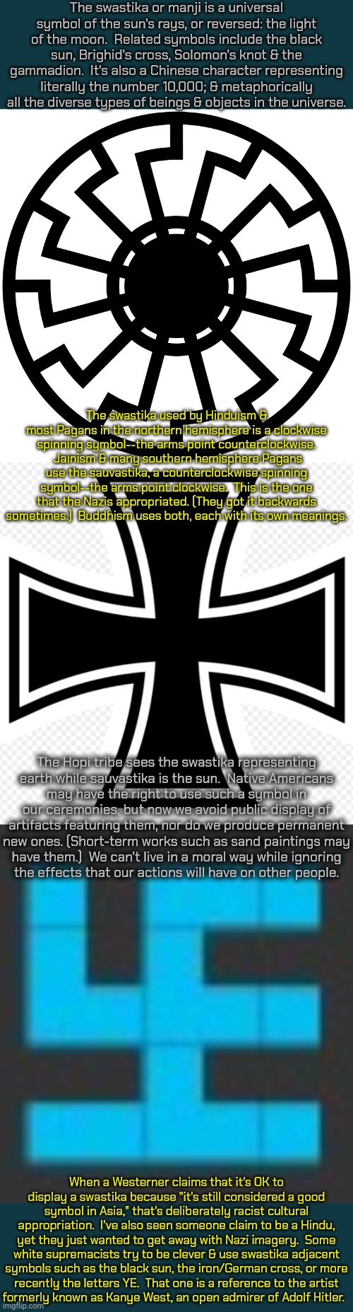 There is no actual swastika in this meme. | The swastika or manji is a universal symbol of the sun's rays, or reversed: the light of the moon.  Related symbols include the black sun, Brighid's cross, Solomon's knot & the gammadion.  It's also a Chinese character representing literally the number 10,000; & metaphorically all the diverse types of beings & objects in the universe. The swastika used by Hinduism & most Pagans in the northern hemisphere is a clockwise spinning symbol--the arms point counterclockwise.  Jainism & many southern hemisphere Pagans use the sauvastika, a counterclockwise spinning symbol--the arms point clockwise.  This is the one that the Nazis appropriated. (They got it backwards sometimes.)  Buddhism uses both, each with its own meanings. The Hopi tribe sees the swastika representing
earth while sauvastika is the sun.  Native Americans
may have the right to use such a symbol in our ceremonies, but now we avoid public display of artifacts featuring them, nor do we produce permanent new ones. (Short-term works such as sand paintings may
have them.)  We can't live in a moral way while ignoring
the effects that our actions will have on other people. When a Westerner claims that it's OK to display a swastika because "it's still considered a good symbol in Asia," that's deliberately racist cultural appropriation.  I've also seen someone claim to be a Hindu, yet they just wanted to get away with Nazi imagery.  Some white supremacists try to be clever & use swastika adjacent symbols such as the black sun, the iron/German cross, or more
recently the letters YE.  That one is a reference to the artist
formerly known as Kanye West, an open admirer of Adolf Hitler. | image tagged in black sun,more iron cross,swastikaguy,white supremacists,hate speech,history | made w/ Imgflip meme maker