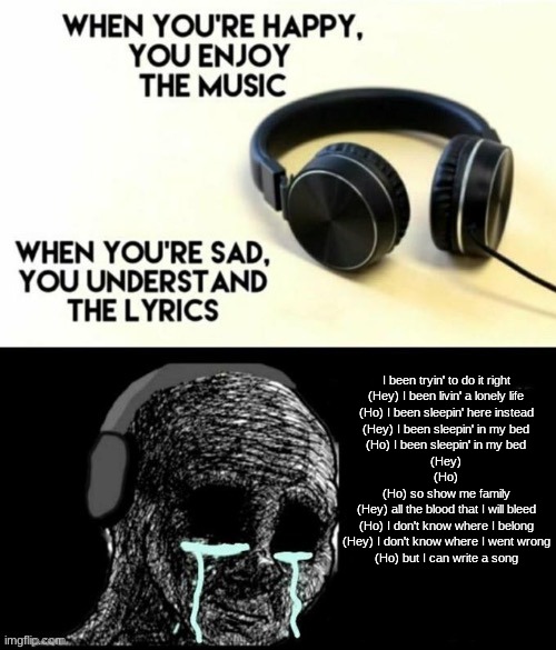 When your sad you understand the lyrics | I been tryin' to do it right
(Hey) I been livin' a lonely life
(Ho) I been sleepin' here instead
(Hey) I been sleepin' in my bed
(Ho) I been sleepin' in my bed
(Hey)
(Ho)
(Ho) so show me family
(Hey) all the blood that I will bleed
(Ho) I don't know where I belong
(Hey) I don't know where I went wrong
(Ho) but I can write a song | image tagged in when your sad you understand the lyrics | made w/ Imgflip meme maker