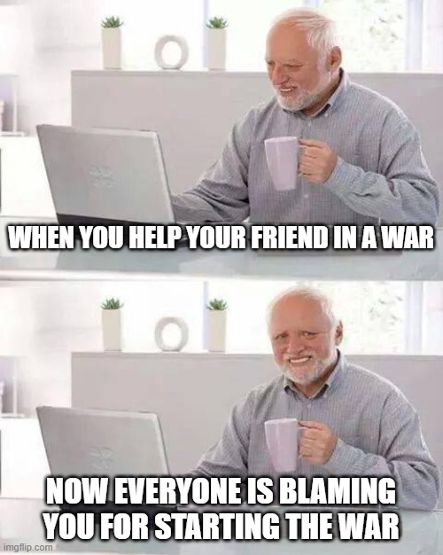 Hide the Pain Harold Meme | WHEN YOU HELP YOUR FRIEND IN A WAR; NOW EVERYONE IS BLAMING YOU FOR STARTING THE WAR | image tagged in memes,hide the pain harold | made w/ Imgflip meme maker