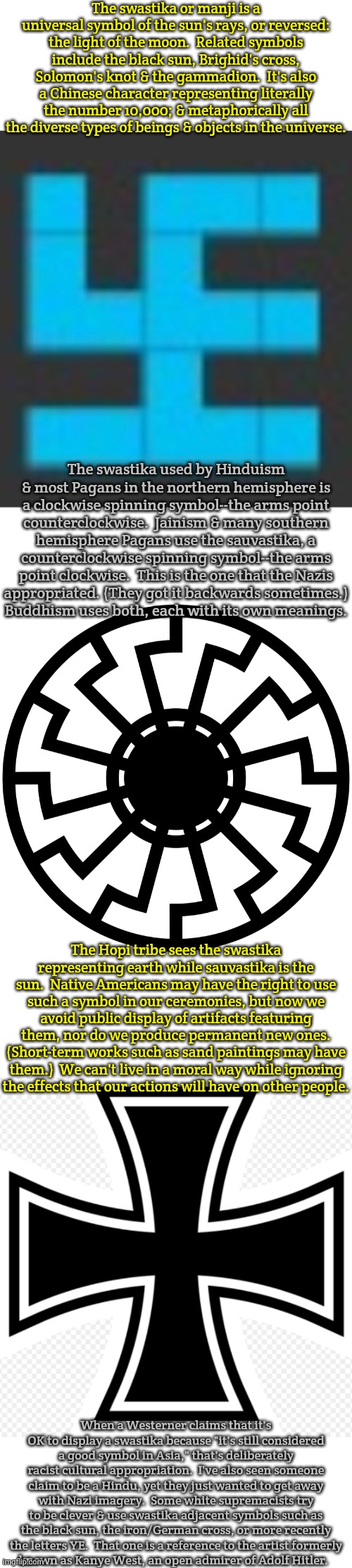 There are no actual swastikas in this meme. | The swastika or manji is a universal symbol of the sun's rays, or reversed: the light of the moon.  Related symbols include the black sun, Brighid's cross, Solomon's knot & the gammadion.  It's also a Chinese character representing literally the number 10,000; & metaphorically all the diverse types of beings & objects in the universe. The swastika used by Hinduism & most Pagans in the northern hemisphere is a clockwise spinning symbol--the arms point counterclockwise.  Jainism & many southern hemisphere Pagans use the sauvastika, a counterclockwise spinning symbol--the arms point clockwise.  This is the one that the Nazis
appropriated. (They got it backwards sometimes.)
Buddhism uses both, each with its own meanings. The Hopi tribe sees the swastika representing earth while sauvastika is the sun.  Native Americans may have the right to use such a symbol in our ceremonies, but now we avoid public display of artifacts featuring them, nor do we produce permanent new ones. (Short-term works such as sand paintings may have them.)  We can't live in a moral way while ignoring
the effects that our actions will have on other people. When a Westerner claims that it's OK to display a swastika because "it's still considered a good symbol in Asia," that's deliberately racist cultural appropriation.  I've also seen someone claim to be a Hindu, yet they just wanted to get away with Nazi imagery.  Some white supremacists try to be clever & use swastika adjacent symbols such as the black sun, the iron/German cross, or more recently the letters YE.  That one is a reference to the artist formerly
known as Kanye West, an open admirer of Adolf Hitler. | image tagged in swastikaguy,black sun,more iron cross,history of the world,white supremacists,hate speech | made w/ Imgflip meme maker