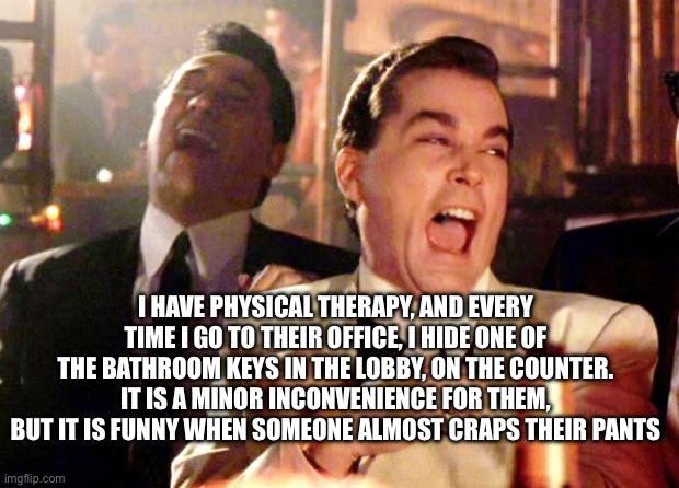 Bruh this is so fun to do | I HAVE PHYSICAL THERAPY, AND EVERY TIME I GO TO THEIR OFFICE, I HIDE ONE OF THE BATHROOM KEYS IN THE LOBBY, ON THE COUNTER. IT IS A MINOR INCONVENIENCE FOR THEM, BUT IT IS FUNNY WHEN SOMEONE ALMOST CRAPS THEIR PANTS | image tagged in goodfellas laugh | made w/ Imgflip meme maker