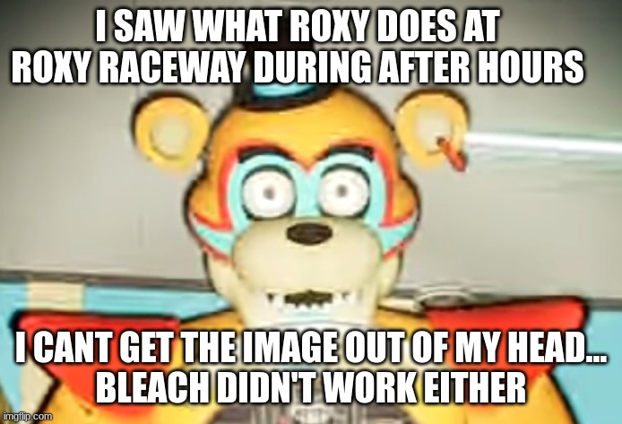 Glamrock Freddy has seen some shit | I SAW WHAT ROXY DOES AT ROXY RACEWAY DURING AFTER HOURS; I CANT GET THE IMAGE OUT OF MY HEAD...
BLEACH DIDN'T WORK EITHER | image tagged in glamrock freddy has seen some shit | made w/ Imgflip meme maker