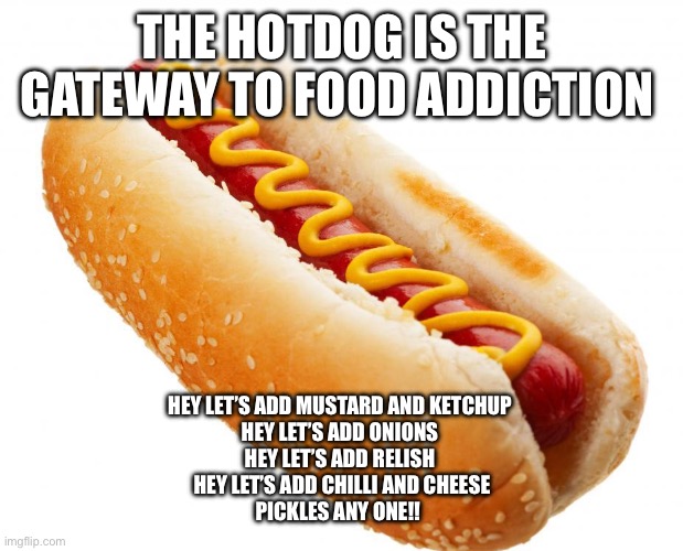 Hotdog | THE HOTDOG IS THE GATEWAY TO FOOD ADDICTION; HEY LET’S ADD MUSTARD AND KETCHUP 
HEY LET’S ADD ONIONS 
HEY LET’S ADD RELISH 
HEY LET’S ADD CHILLI AND CHEESE
PICKLES ANY ONE!! | image tagged in hotdog | made w/ Imgflip meme maker