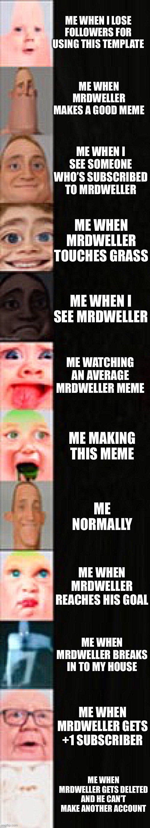 Don’t destroy me for using a mrdweller template | ME WHEN I LOSE FOLLOWERS FOR USING THIS TEMPLATE; ME WHEN MRDWELLER MAKES A GOOD MEME; ME WHEN I SEE SOMEONE WHO’S SUBSCRIBED TO MRDWELLER; ME WHEN MRDWELLER TOUCHES GRASS; ME WHEN I SEE MRDWELLER; ME WATCHING AN AVERAGE MRDWELLER MEME; ME MAKING THIS MEME; ME NORMALLY; ME WHEN MRDWELLER REACHES HIS GOAL; ME WHEN MRDWELLER BREAKS IN TO MY HOUSE; ME WHEN MRDWELLER GETS +1 SUBSCRIBER; ME WHEN MRDWELLER GETS DELETED AND HE CAN’T MAKE ANOTHER ACCOUNT | image tagged in mrdweller realistic template,memes,mrdweller,mrdweller sucks | made w/ Imgflip meme maker
