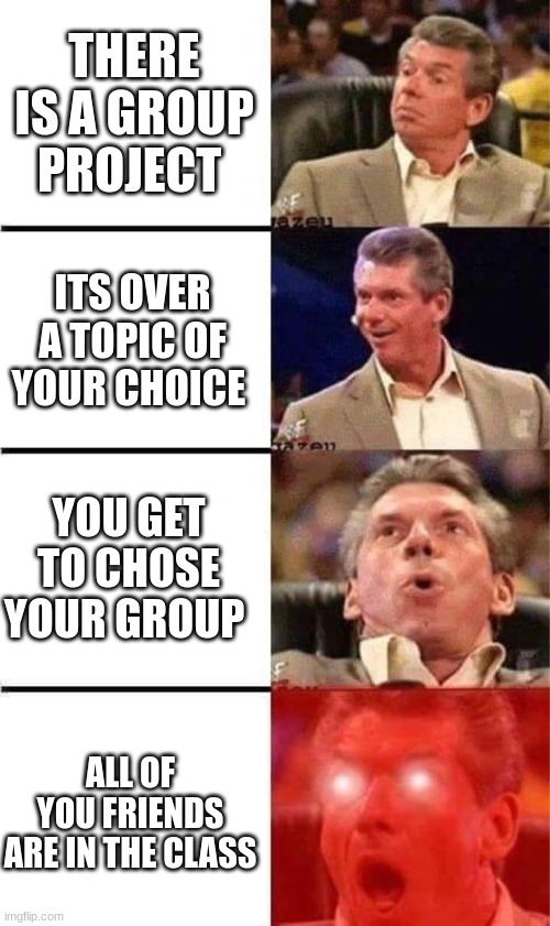 Vince McMan | THERE IS A GROUP PROJECT; ITS OVER A TOPIC OF YOUR CHOICE; YOU GET TO CHOSE YOUR GROUP; ALL OF YOU FRIENDS ARE IN THE CLASS | image tagged in vince mcmahon reaction w/glowing eyes,school,group projects | made w/ Imgflip meme maker