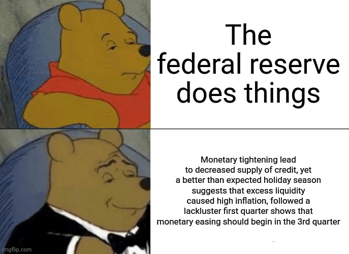 Tuxedo Winnie The Pooh | The federal reserve does things; Monetary tightening lead to decreased supply of credit, yet a better than expected holiday season suggests that excess liquidity caused high inflation, followed a lackluster first quarter shows that monetary easing should begin in the 3rd quarter | image tagged in memes,tuxedo winnie the pooh | made w/ Imgflip meme maker