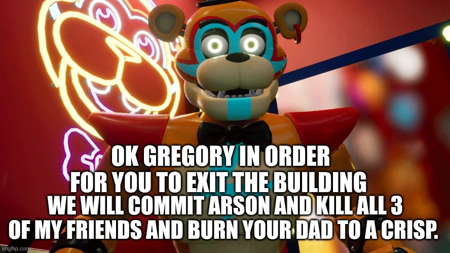 SB in a nutshell | OK GREGORY IN ORDER FOR YOU TO EXIT THE BUILDING; WE WILL COMMIT ARSON AND KILL ALL 3 OF MY FRIENDS AND BURN YOUR DAD TO A CRISP. | image tagged in glamrock freddy | made w/ Imgflip meme maker