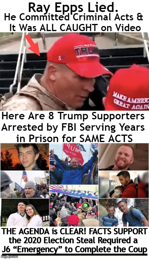 FED UP with the SET UP | Ray Epps Lied. He Committed Criminal Acts & 
It Was ALL CAUGHT on Video; Here Are 8 Trump Supporters 
Arrested by FBI Serving Years 
in Prison for SAME ACTS; THE AGENDA is CLEAR! FACTS SUPPORT; the 2020 Election Steal Required a 
J6 “Emergency” to Complete the Coup | image tagged in politics,ray epps,j6,fed up,set up,committee | made w/ Imgflip meme maker