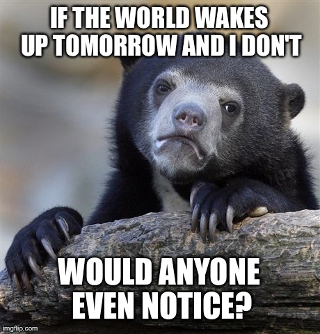 Confession Bear | IF THE WORLD WAKES UP TOMORROW AND I DON'T WOULD ANYONE EVEN NOTICE? | image tagged in memes,confession bear | made w/ Imgflip meme maker