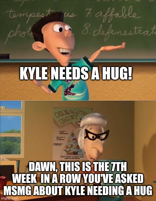 X… this is the 7th week in a row you showed Y in the row ... | KYLE NEEDS A HUG! DAWN, THIS IS THE 7TH WEEK  IN A ROW YOU'VE ASKED MSMG ABOUT KYLE NEEDING A HUG | image tagged in x this is the 7th week in a row you showed y in the row | made w/ Imgflip meme maker