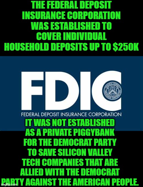 save the dem donors | THE FEDERAL DEPOSIT INSURANCE CORPORATION WAS ESTABLISHED TO COVER INDIVIDUAL HOUSEHOLD DEPOSITS UP TO $250K; IT WAS NOT ESTABLISHED AS A PRIVATE PIGGYBANK FOR THE DEMOCRAT PARTY TO SAVE SILICON VALLEY TECH COMPANIES THAT ARE ALLIED WITH THE DEMOCRAT PARTY AGAINST THE AMERICAN PEOPLE. | image tagged in democrats | made w/ Imgflip meme maker