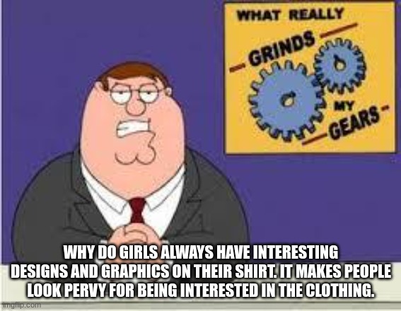 what grinds me gears | WHY DO GIRLS ALWAYS HAVE INTERESTING DESIGNS AND GRAPHICS ON THEIR SHIRT. IT MAKES PEOPLE LOOK PERVY FOR BEING INTERESTED IN THE CLOTHING. | image tagged in you know what really grinds my gears | made w/ Imgflip meme maker