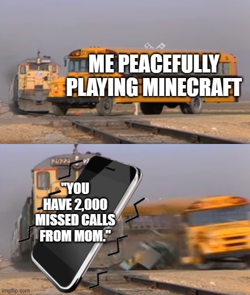 2,000 missed calls | ME PEACEFULLY PLAYING MINECRAFT; "YOU HAVE 2,000 MISSED CALLS FROM MOM." | image tagged in a train hitting a school bus | made w/ Imgflip meme maker