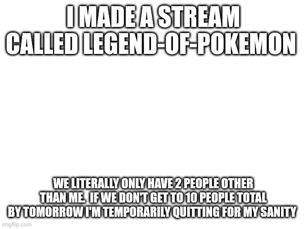 Please join for my sanity and memes | I MADE A STREAM CALLED LEGEND-OF-POKEMON; WE LITERALLY ONLY HAVE 2 PEOPLE OTHER THAN ME.  IF WE DON'T GET TO 10 PEOPLE TOTAL BY TOMORROW I'M TEMPORARILY QUITTING FOR MY SANITY | image tagged in help me | made w/ Imgflip meme maker