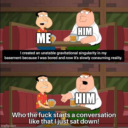 When your friend tells you that they just destroyed reality | HIM; ME; I created an unstable gravitational singularity in my basement because I was bored and now it's slowly consuming reality. HIM | image tagged in who the f k starts a conversation like that i just sat down | made w/ Imgflip meme maker