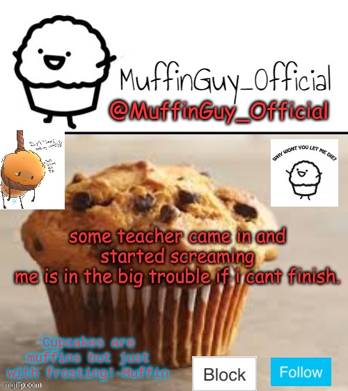 MuffinGuy_Official's Template. | some teacher came in and started screaming
me is in the big trouble if i cant finish. | image tagged in muffinguy_official's template | made w/ Imgflip meme maker