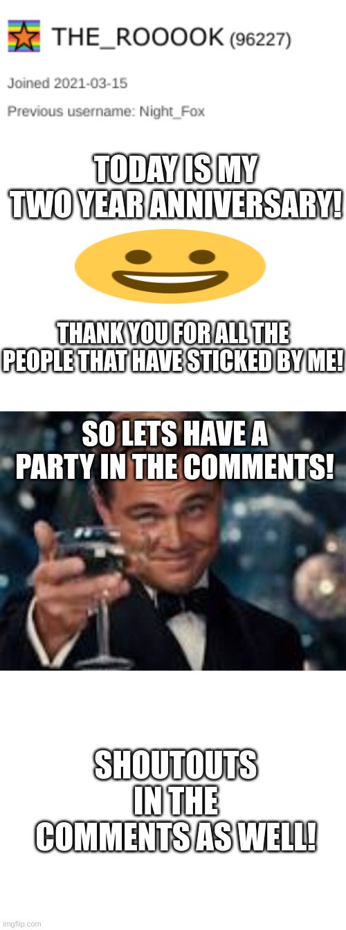 2 year anniversary! | TODAY IS MY TWO YEAR ANNIVERSARY! THANK YOU FOR ALL THE PEOPLE THAT HAVE STICKED BY ME! SO LETS HAVE A PARTY IN THE COMMENTS! SHOUTOUTS IN THE COMMENTS AS WELL! | image tagged in blank white template,fun,leonardo dicaprio cheers,anniversary,fun memes,meme | made w/ Imgflip meme maker