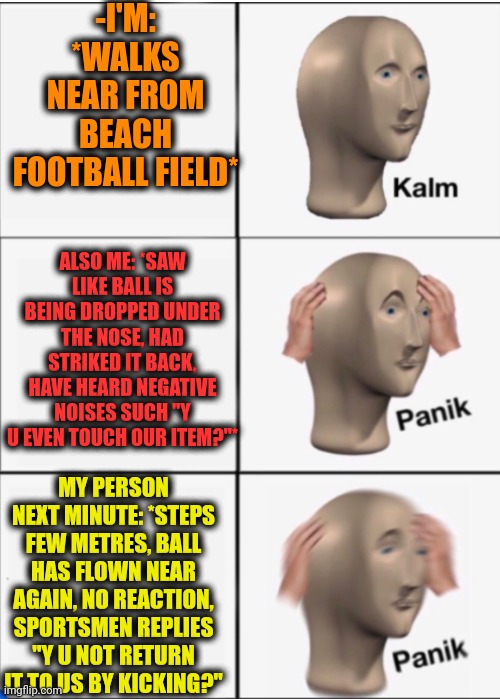 -Wrecked association. | -I'M: *WALKS NEAR FROM BEACH FOOTBALL FIELD*; ALSO ME: *SAW LIKE BALL IS BEING DROPPED UNDER THE NOSE, HAD STRIKED IT BACK, HAVE HEARD NEGATIVE NOISES SUCH "Y U EVEN TOUCH OUR ITEM?"*; MY PERSON NEXT MINUTE: *STEPS FEW METRES, BALL HAS FLOWN NEAR AGAIN, NO REACTION, SPORTSMEN REPLIES "Y U NOT RETURN IT TO US BY KICKING?" | image tagged in kalm panik panik,sad guy on the beach,football,tax returns,counter strike,y u no guy | made w/ Imgflip meme maker