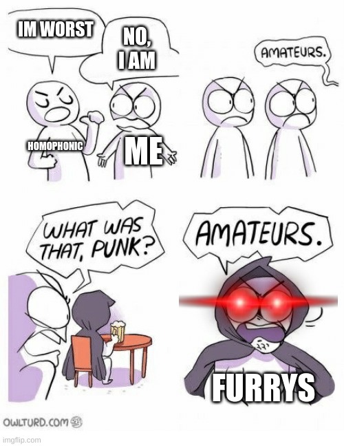 amateurs | IM WORST; NO, I AM; HOMOPHONIC; ME; FURRYS | image tagged in amateurs | made w/ Imgflip meme maker