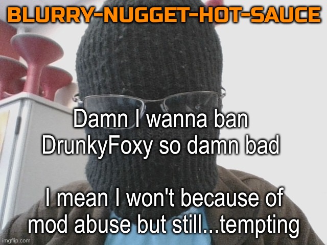 Blurry-nugget-hot-sauce | Damn I wanna ban DrunkyFoxy so damn bad; I mean I won't because of mod abuse but still...tempting | image tagged in blurry-nugget-hot-sauce | made w/ Imgflip meme maker