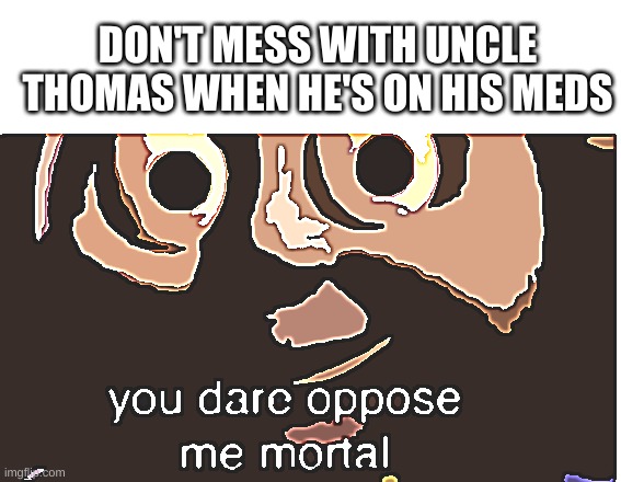 you dare oppose me mortal | DON'T MESS WITH UNCLE THOMAS WHEN HE'S ON HIS MEDS | image tagged in you dare oppose me mortal | made w/ Imgflip meme maker