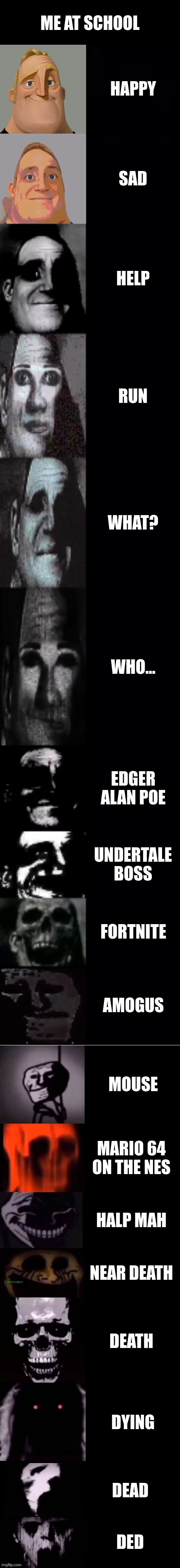 ded | ME AT SCHOOL; HAPPY; SAD; HELP; RUN; WHAT? WHO... EDGER ALAN POE; UNDERTALE BOSS; FORTNITE; AMOGUS; MOUSE; MARIO 64 ON THE NES; HALP MAH; NEAR DEATH; DEATH; DYING; DEAD; DED | image tagged in mr incredible becoming uncanny 1st extension | made w/ Imgflip meme maker