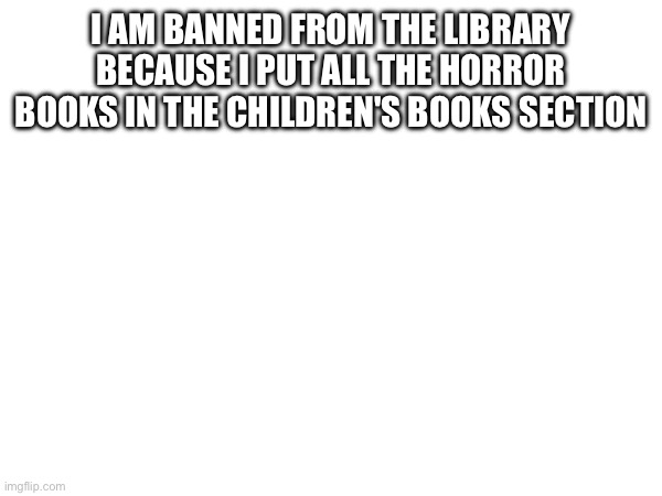 I AM BANNED FROM THE LIBRARY BECAUSE I PUT ALL THE HORROR BOOKS IN THE CHILDREN'S BOOKS SECTION | made w/ Imgflip meme maker