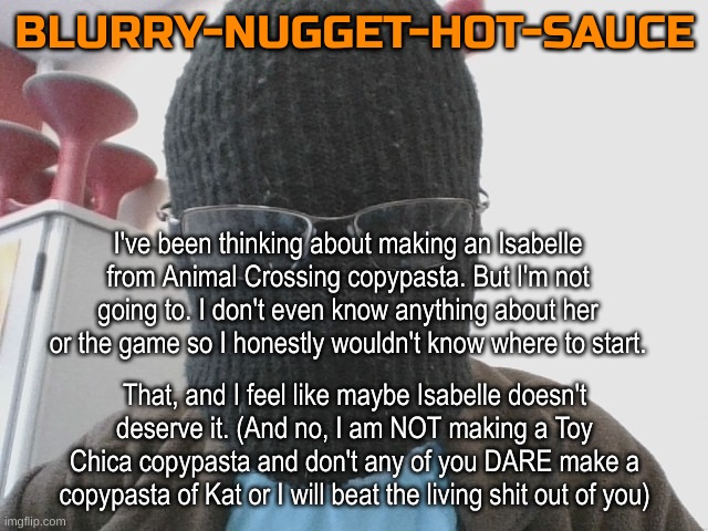 Blurry-nugget-hot-sauce | I've been thinking about making an Isabelle from Animal Crossing copypasta. But I'm not going to. I don't even know anything about her or the game so I honestly wouldn't know where to start. That, and I feel like maybe Isabelle doesn't deserve it. (And no, I am NOT making a Toy Chica copypasta and don't any of you DARE make a copypasta of Kat or I will beat the living shit out of you) | image tagged in blurry-nugget-hot-sauce | made w/ Imgflip meme maker