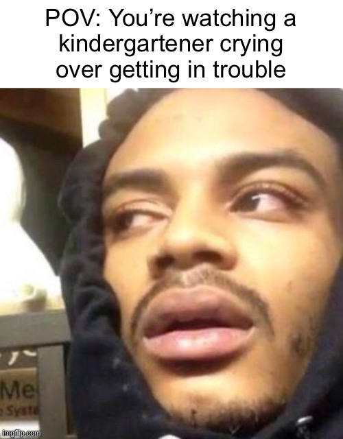 Real | POV: You’re watching a
kindergartener crying
over getting in trouble | image tagged in hits blunt | made w/ Imgflip meme maker