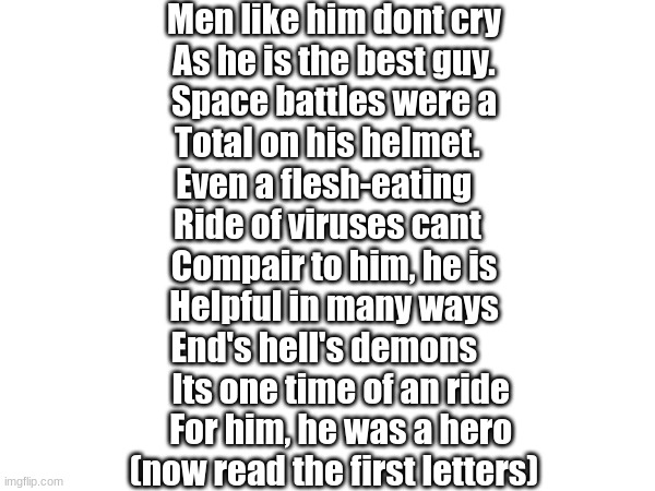 master cheif | Men like him dont cry
As he is the best guy.
Space battles were a
Total on his helmet.  
Even a flesh-eating   
Ride of viruses cant  

Compair to him, he is
Helpful in many ways
End's hell's demons   
  Its one time of an ride
  For him, he was a hero
(now read the first letters) | image tagged in master chief,memess,halo,gaymin,geaminngg | made w/ Imgflip meme maker