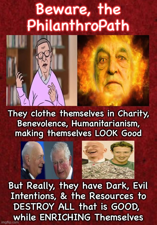 Psycopaths?   Nah… they’re Good Samaritans… right? | Beware, the PhilanthroPath; They clothe themselves in Charity,
Benevolence, Humanitarianism,
making themselves LOOK Good; But Really, they have Dark, Evil
Intentions, & the Resources to
DESTROY ALL that is GOOD, 
while ENRICHING Themselves | image tagged in memes,benefactors,donors or devils,soros gates klaus bezos zuck,leftist pukes must virtue signal,fjb voters can kissmyass | made w/ Imgflip meme maker