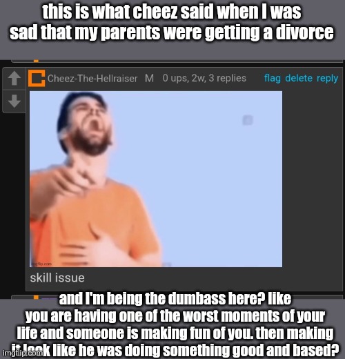 cheez, you've always been an asshole. you still need to apologize. | this is what cheez said when I was sad that my parents were getting a divorce; and I'm being the dumbass here? like you are having one of the worst moments of your life and someone is making fun of you. then making it look like he was doing something good and based? | made w/ Imgflip meme maker