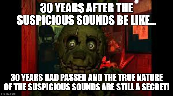 FNAF 3 Springtrap Meme-30 years after the suspicious sounds be like... | 30 YEARS AFTER THE SUSPICIOUS SOUNDS BE LIKE... 30 YEARS HAD PASSED AND THE TRUE NATURE OF THE SUSPICIOUS SOUNDS ARE STILL A SECRET! | image tagged in fnaf3 | made w/ Imgflip meme maker