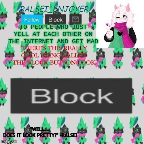 Evan's Ralsei Template | TO PEOPLE WHO JUST YELL AT EACH OTHER ON THE INTERNET AND GET MAD; THERE'S THIS REALLY COOL THING CALLED THE BLOCK BUTTON LOOK | image tagged in evan's ralsei template | made w/ Imgflip meme maker