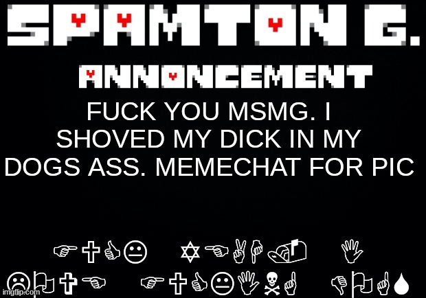 Spamton announcement temp | FUCK YOU MSMG. I SHOVED MY DICK IN MY DOGS ASS. MEMECHAT FOR PIC FUCK YEAH. I LOVE FUCKING DOGS | image tagged in spamton announcement temp | made w/ Imgflip meme maker