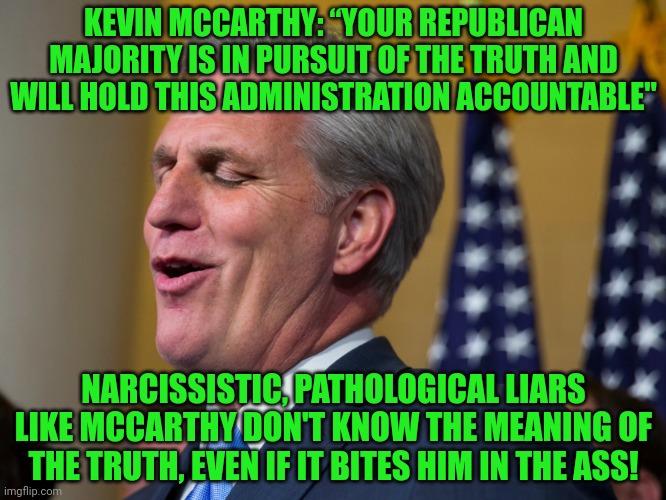 Kevin McCarthy, who wants to walk a mile in Nancy Pelosi's pumps | KEVIN MCCARTHY: “YOUR REPUBLICAN MAJORITY IS IN PURSUIT OF THE TRUTH AND WILL HOLD THIS ADMINISTRATION ACCOUNTABLE"; NARCISSISTIC, PATHOLOGICAL LIARS LIKE MCCARTHY DON'T KNOW THE MEANING OF THE TRUTH, EVEN IF IT BITES HIM IN THE ASS! | image tagged in kevin mccarthy who wants to walk a mile in nancy pelosi's pumps | made w/ Imgflip meme maker