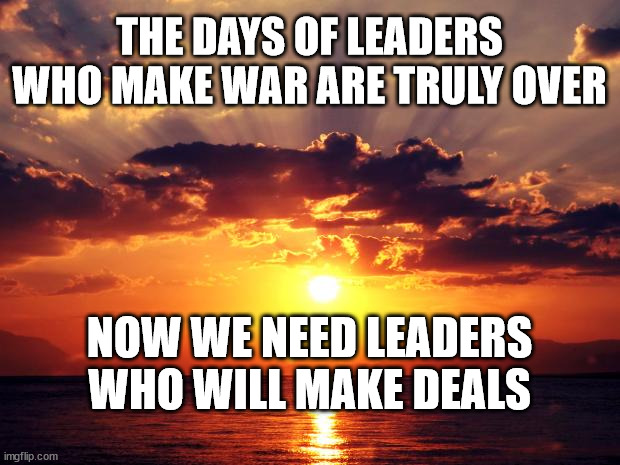 Sunset | THE DAYS OF LEADERS WHO MAKE WAR ARE TRULY OVER; NOW WE NEED LEADERS WHO WILL MAKE DEALS | image tagged in sunset | made w/ Imgflip meme maker