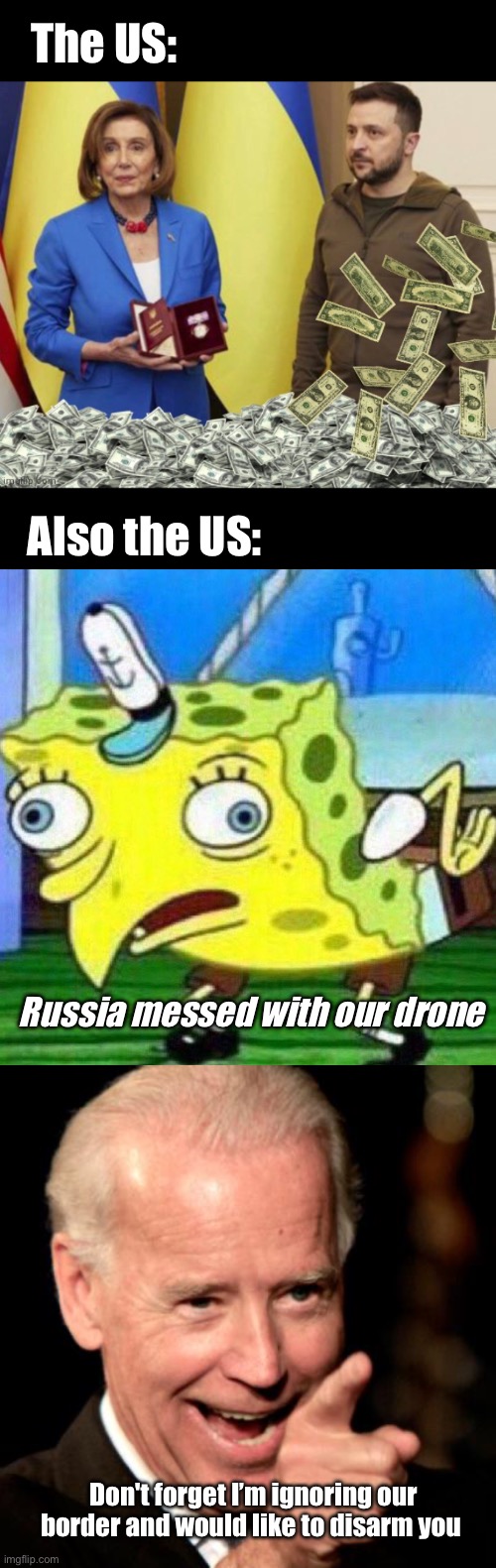 Saber rattling |  The US:; Also the US:; Russia messed with our drone; Don't forget I’m ignoring our border and would like to disarm you | image tagged in nancy pelosis zelensky and cash payoff,triggerpaul,memes,smilin biden,politics lol | made w/ Imgflip meme maker