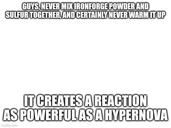 GUYS, NEVER MIX IRONFORGE POWDER AND SULFUR TOGETHER, AND CERTAINLY NEVER WARM IT UP; IT CREATES A REACTION AS POWERFUL AS A HYPERNOVA | made w/ Imgflip meme maker