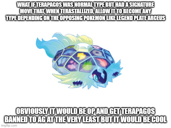 my idea for terapagos | WHAT IF TERAPAGOS WAS NORMAL TYPE BUT HAD A SIGNATURE MOVE THAT, WHEN TERASTALLIZED, ALLOW IT TO BECOME ANY TYPE DEPENDING ON THE OPPOSING POKEMON LIKE LEGEND PLATE ARCEUS; OBVIOUSLY IT WOULD BE OP AND GET TERAPAGOS BANNED TO AG AT THE VERY LEAST BUT IT WOULD BE COOL | image tagged in ideas | made w/ Imgflip meme maker