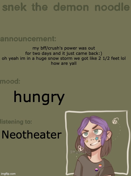 New England has its quirks amiright | my bff/crush's power was out for two days and it just came back:)
oh yeah im in a huge snow storm we got like 2 1/2 feet lol
how are yall; hungry; Neotheater | image tagged in snek the demon noodle announcement temp | made w/ Imgflip meme maker