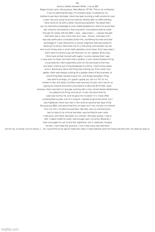 no context | My name is Walter Hartwell White. I live at 308 Negra Arroyo Lane, Albuquerque, New Mexico, 87104. This is my confession. If you're watching this tape, I'm probably dead, murdered by my brother-in-law Hank Schrader. Hank has been building a meth empire for over a year now and using me as his chemist. Shortly after my 50th birthday, Hank came to me with a rather, shocking proposition. He asked that I use my chemistry knowledge to cook methamphetamine, which he would then sell using his connections in the drug world. Connections that he made through his career with the DEA. I was... astounded, I... I always thought that Hank was a very moral man and I was... thrown, confused, but I was also particularly vulnerable at the time, something he knew and took advantage of. I was reeling from a cancer diagnosis that was poised to bankrupt my family. Hank took me on a ride along, and showed me just how much money even a small meth operation could make. And I was weak. I didn't want my family to go into financial ruin so I agreed. Every day, I think back at that moment with regret. I quickly realized that I was in way over my head, and Hank had a partner, a man named Gustavo Fring, a businessman. Hank essentially sold me into servitude to this man, and when I tried to quit, Fring threatened my family. I didn't know where to turn. Eventually, Hank and Fring had a falling out. From what I can gather, Hank was always pushing for a greater share of the business, to which Fring flatly refused to give him, and things escalated. Fring was able to arrange, uh I guess I guess you call it a "hit" on my brother-in-law, and failed, but Hank was seriously injured, and I wound up paying his medical bills which amounted to a little over $177,000. Upon recovery, Hank was bent on revenge, working with a man named Hector Salamanca, he plotted to kill Fring, and did so. In fact, the bomb that he used was built by me, and he gave me no option in it. I have often contemplated suicide, but I'm a coward. I wanted to go to the police, but I was frightened. Hank had risen in the ranks to become the head of the Albuquerque DEA, and about that time, to keep me in line, he took my children from me. For 3 months he kept them. My wife, who up until that point, had no idea of my criminal activities, was horrified to learn what I had done, why Hank had taken our children. We were scared. I was in Hell, I hated myself for what I had brought upon my family. Recently, I tried once again to quit, to end this nightmare, and in response, he gave me this. I can't take this anymore. I live in fear every day that Hank will kill me, or worse, hurt my family. I... All I could think to do was to make this video in hope that the world will finally see this man, for what he really is. | made w/ Imgflip meme maker