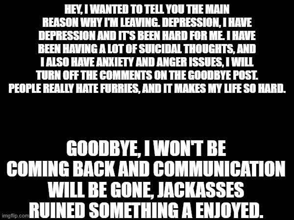 There will no longer be a 'me' | HEY, I WANTED TO TELL YOU THE MAIN REASON WHY I'M LEAVING. DEPRESSION, I HAVE DEPRESSION AND IT'S BEEN HARD FOR ME. I HAVE BEEN HAVING A LOT OF SUICIDAL THOUGHTS, AND I ALSO HAVE ANXIETY AND ANGER ISSUES, I WILL TURN OFF THE COMMENTS ON THE GOODBYE POST. PEOPLE REALLY HATE FURRIES, AND IT MAKES MY LIFE SO HARD. GOODBYE, I WON'T BE COMING BACK AND COMMUNICATION WILL BE GONE, JACKASSES RUINED SOMETHING A ENJOYED. | image tagged in bye,serious,furry,goodbye | made w/ Imgflip meme maker