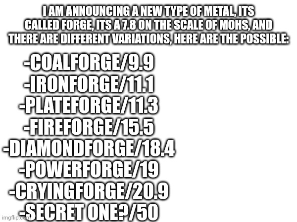 Forge metals, powerful, all have special properties | -COALFORGE/9.9
-IRONFORGE/11.1
-PLATEFORGE/11.3
-FIREFORGE/15.5
-DIAMONDFORGE/18.4
-POWERFORGE/19
-CRYINGFORGE/20.9
-SECRET ONE?/50; I AM ANNOUNCING A NEW TYPE OF METAL, ITS CALLED FORGE, ITS A 7.8 ON THE SCALE OF MOHS, AND THERE ARE DIFFERENT VARIATIONS, HERE ARE THE POSSIBLE: | made w/ Imgflip meme maker