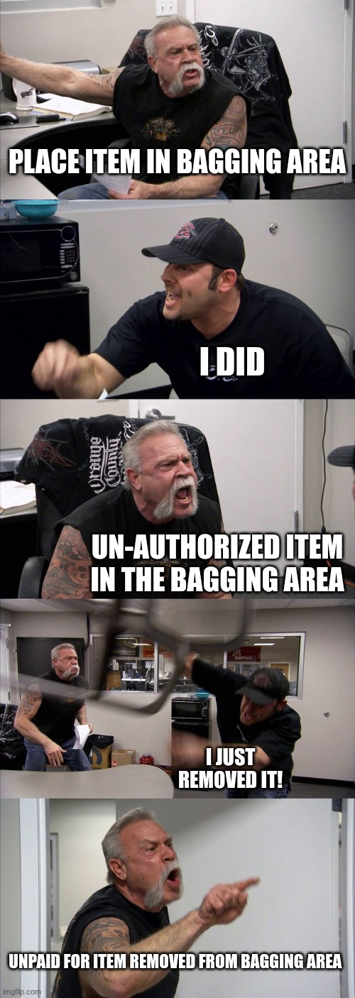 All Cash out comperts be | PLACE ITEM IN BAGGING AREA; I DID; UN-AUTHORIZED ITEM IN THE BAGGING AREA; I JUST REMOVED IT! UNPAID FOR ITEM REMOVED FROM BAGGING AREA | image tagged in memes,american chopper argument | made w/ Imgflip meme maker